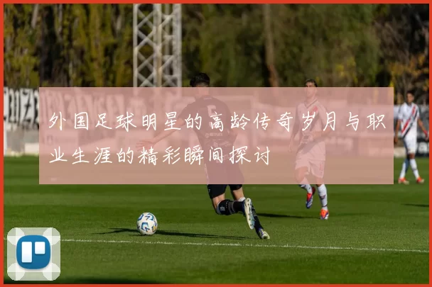 外国足球明星的高龄传奇岁月与职业生涯的精彩瞬间探讨