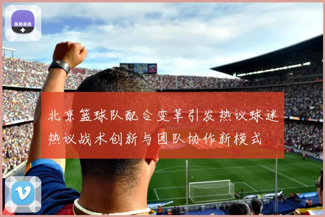 北京篮球队配合变革引发热议球迷热议战术创新与团队协作新模式