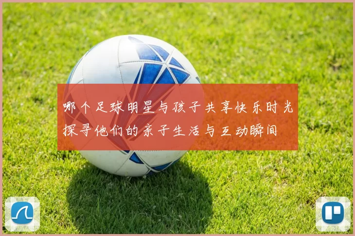 哪个足球明星与孩子共享快乐时光探寻他们的亲子生活与互动瞬间