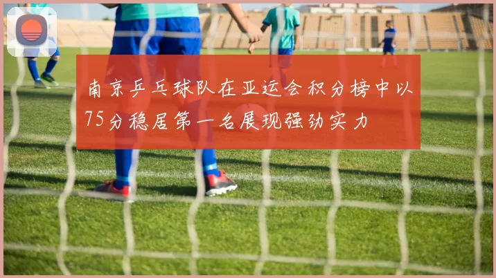 南京乒乓球队在亚运会积分榜中以75分稳居第一名展现强劲实力