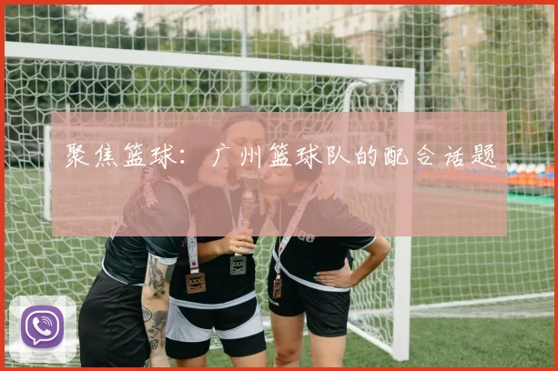 聚焦篮球：广州篮球队的配合话题