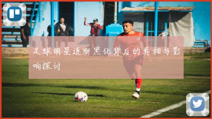 足球明星逐渐黑化背后的真相与影响探讨